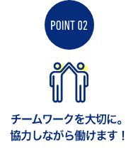 チームワークを大切に。 協力しながら働けます！